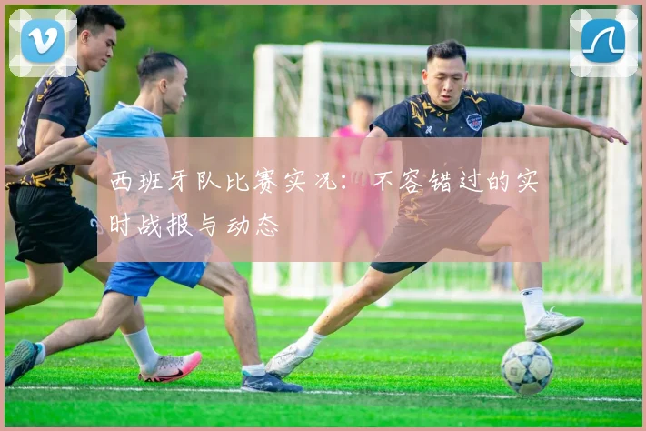 西班牙队比赛实况：不容错过的实时战报与动态