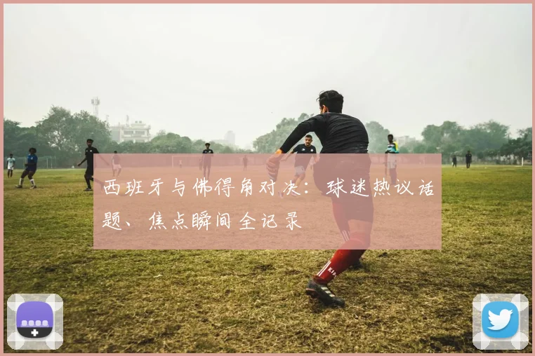 西班牙与佛得角对决:球迷热议话题、焦点瞬间全记录
