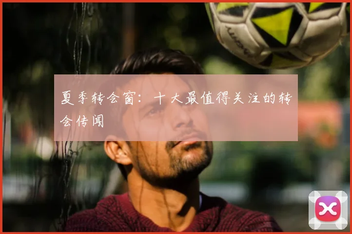 夏季转会窗:十大最值得关注的转会传闻