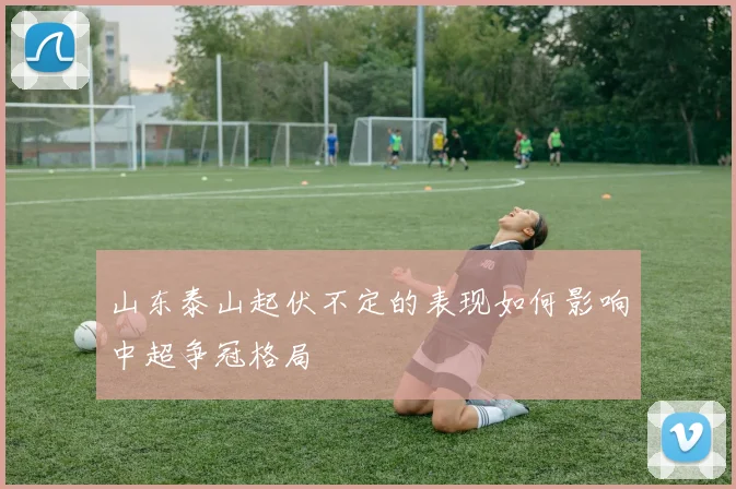 山东泰山起伏不定的表现如何影响中超争冠格局