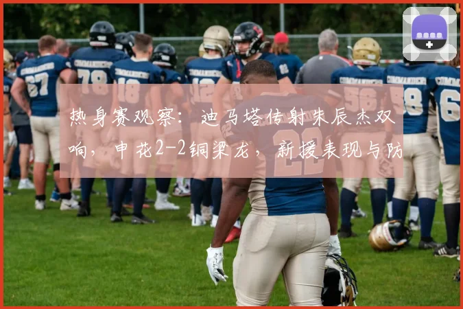 热身赛观察:迪马塔传射朱辰杰双响,申花2-2铜梁龙,新援表现与防线问题并存