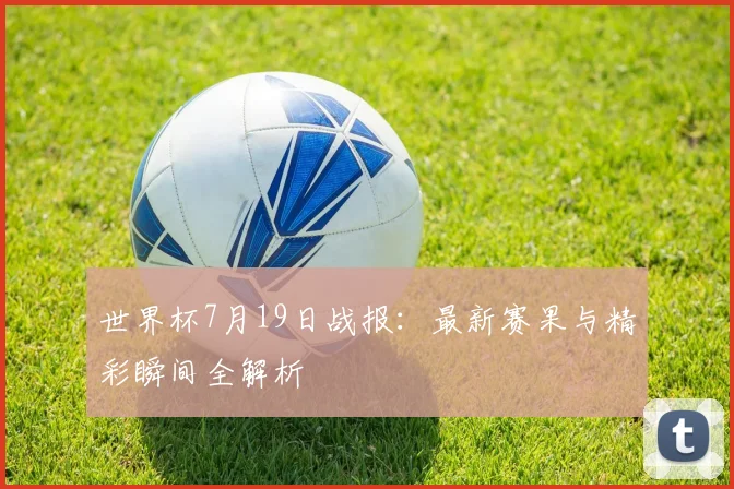 世界杯7月19日战报:最新赛果与精彩瞬间全解析